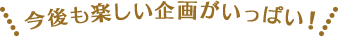今後も楽しい企画がいっぱい!