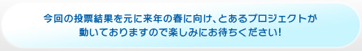今回の投票結果を元に来年の春に向け、とあるプロジェクトが 動いておりますので楽しみにお待ちください!