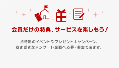 会員だけの特典、サービスを楽しもう！
招待制のイベントやプレゼントキャンペーン、さまざまなアンケート企画へ応募・参加できます。