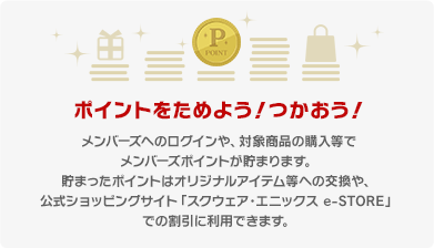 ポイントをためよう！つかおう！
メンバーズへのログインや、対象商品の購入等でメンバーズポイントが貯まります。
貯まったポイントはオリジナルアイテム等への交換や、公式ショッピングサイト「スクウェア・エニックス e-STORE」での割引に利用できます。